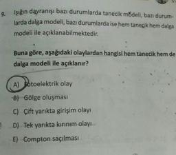 9.
Işığın davranışı bazı durumlarda tanecik módeli, bazı durum-
larda dalga modeli, bazı durumlarda ise hem tanecik hem dalga
modeli ile açıklanabilmektedir.
Buna göre, aşağıdaki olaylardan hangisi hem tanecik hem de
dalga modeli ile açıklanır?
A) Botoelektrik olay
B) Gölge oluşması
C) Çift yarıkta girişim olayı
D) Tek yarıkta kırınım olayı
E) Compton saçılması
