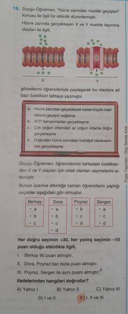 15. Duygu Öğretmen, "hücre zarından madde geçişleri"
konusu ile ilgili bir etkinlik düzenlemiştir.
Hücre zarında gerçekleşen X ve Y madde taşınma
olayları ile ilgili
OOO
görsellerini öğrencileriyle paylaşarak bu olaylara ait
bazı özellikleri tahtaya yazmıştır.
a. Hücre zarından geçebilecek kadar küçük mad-
delerin geçişini sağlama
b. ATP harcanmadan gerçekleşme
C. Çok yoğun ortamdan az yoğun ortama doğru
gerçekleşme
d. Doğrudan hücre zarındaki fosfolipit tabakasın-
dan gerçekleşme
- Puan Yayinlar Güç Sende Artik
Duygu Öğretmen, öğrencilerinin tahtadaki özellikler-
den X ve Y olayları için ortak olanları seçmelerini is-
temiştir.
Bunun üzerine etkinliğe katılan öğrencilerin yaptığı
seçimler aşağıdaki gibi olmuştur.
Berkay
Dora
Sergen
Poyraz
. b
. a
. a
• a
b
. b
- C
• C
C
• C
. d
. d
. d
Her doğru seçimin +30, her yanlış seçimin -10
puan olduğu etkinlikle ilgili,
1. Berkay 90 puan almıştır.
II. Dora, Poyraz'dan fazla puan almıştır.
III. Poyraz, Sergen ile aynı puanı almıştır.
ifadelerinden hangileri doğrudur?
A) Yalnız
B) Yalnız 10 C) Yalnız III
D) I ve 10
E) I, Il ve III