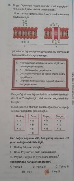 15. Duygu Öğretmen, "hücre zarından madde geçişleri"
konusu ile ilgili bir etkinlik düzenlemiştir.
Hücre zarında gerçekleşen X ve Y madde taşınma
olayları ile ilgili
OOO
görsellerini öğrencileriyle paylaşarak bu olaylara ait
bazı özellikleri tahtaya yazmıştır.
a. Hücre zarından geçebilecek kadar küçük mad-
delerin geçişini sağlama
b. ATP harcanmadan gerçekleşme
C. Çok yoğun ortamdan az yoğun ortama doğru
gerçekleşme
d. Doğrudan hücre zarındaki fosfolipit tabakasın-
dan gerçekleşme
- Puan Yayinlar Güç Sende Artik
Duygu Öğretmen, öğrencilerinin tahtadaki özellikler-
den X ve Y olayları için ortak olanları seçmelerini is-
temiştir.
Bunun üzerine etkinliğe katılan öğrencilerin yaptığı
seçimler aşağıdaki gibi olmuştur.
Berkay
Dora
Sergen
Poyraz
. b
. a
. a
• a
b
. b
- C
• C
C
• C
. d
. d
. d
Her doğru seçimin +30, her yanlış seçimin -10
puan olduğu etkinlikle ilgili,
1. Berkay 90 puan almıştır.
II. Dora, Poyraz'dan fazla puan almıştır.
III. Poyraz, Sergen ile aynı puanı almıştır.
ifadelerinden hangileri doğrudur?
A) Yalnız
B) Yalnız 10 C) Yalnız III
D) I ve 10
E) I, Il ve III
