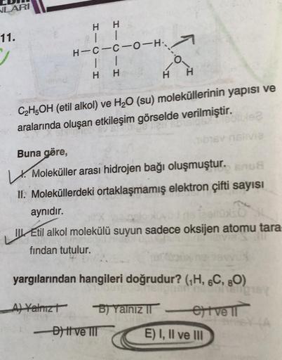 VLARI
11.
H H
| 1
H-C-C-0-H:
11
H H
0
H
H
C2H5OH (etil alkol) ve H20 (su) moleküllerinin yapısı ve
aralarında oluşan etkileşim görselde verilmiştir.
.
Buna göre,
6 V
. Moleküller arası hidrojen bağı oluşmuştur. srus
11. Moleküllerdeki ortaklaşmamış elektro