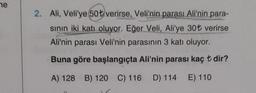 ne
2. Ali, Veli'ye 50 t verirse, Veli'nin parası Ali'nin para-
sinin iki katı oluyor. Eğer Veli, Ali'ye 30t verirse
Ali'nin parası Veli'nin parasının 3 katı oluyor.
Buna göre başlangıçta Ali'nin parası kaç t dir?
A) 128 B) 120 C) 116 D) 114 E) 110
