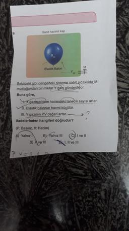 Sabit hacimli kap
19
M
Elastik Balon
Şekildeki gibi dengedeki sisteme sabit sıcaklıkta M
musluğundan bir miktar Y gazı gönderiliyor.
Buna göre,
4. X gazının birim hacimdekitanecik sayısı artar.
11. Elastik balonun hacmi küçülür.
III. Y gazının P.V değeri artar.
ifadelerinden hangileri doğrudur?
(P: Basınç, V: Hacim)
A) Yalnız B) Yalnız III I ve II
D) Il ve 101
I, II ve III
1
0
17 v=no
