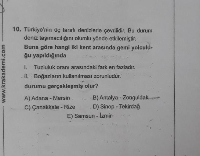 10. Türkiye'nin üç tarafı denizlerle çevrilidir. Bu durum
deniz taşımacılığını olumlu yönde etkilemiştir.
Buna göre hangi iki kent arasında gemi yolculu-
ğu yapıldığında
www.krakademi.com
1. Tuzluluk oranı arasındaki fark en fazladır.
II. Boğazların kullan