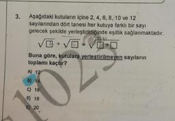 3.
Aşağıdaki kutuların içine 2, 4, 6, 8, 10 ve 12
sayılarından dört tanesi her kutuya farklı bir sayı
gelecek şekilde yerleştirildiğinde eşitlik sağlanmaktadır.
V + 5 = +
Buna göre, kutulara yerleştirilmeyen sayıların
toplamı kaçtır?
A) 12
B) 14
C) 16
D) 18
E) 20
