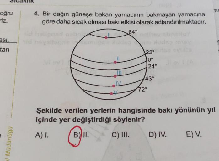 KIIK
oğru
riz.
4. Bir dağın güneşe bakan yamacının bakmayan yamacına
göre daha sıcak olması bakı etkisi olarak adlandırılmaktadır.
64°
asi,
g
tan
II
22°
0°
24°
43°
72°
Şekilde verilen yerlerin hangisinde bakı yönünün yıl
içinde yer değiştirdiği söylenir?
A