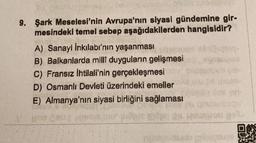 9. Şark Meselesi'nin Avrupa'nın siyasi gündemine gir-
mesindeki temel sebep aşağıdakilerden hangisidir?
A) Sanayi Inkılabı'nın yaşanmasi
B) Balkanlarda milli duyguların gelişmesi
C) Fransız ihtilali'nin gerçekleşmesi
D) Osmanlı Devleti üzerindeki emeller
E) Almanya'nın siyasi birliğini sağlaması
0