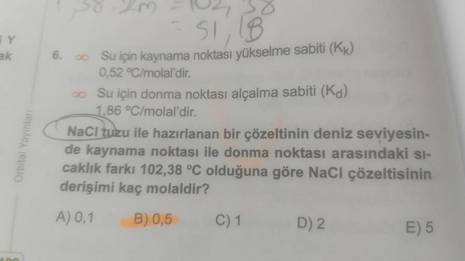 iy
ak
6.
102
S1, 18
Su için kaynama noktası yükselme sabiti (KK)
0.52 °C/molal'dir.
Su için donma noktası alçalma sabiti (Kd)
1,86 °C/molal'dir.
NaCl tuzu ile hazırlanan bir çözeltinin deniz seviyesin-
de kaynama noktası ile donma noktası arasındaki si-
ca