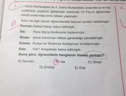 3.
A
1. İnönü Muharebesi ile II. İnönü Muharebesi arasında iç ve dış
politikada yaşanan gelişmeler hakkında 12 Fen-A öğrencileri
kendi aralarında konu tekrarı yapmıştır.
Konu ile ilgili olarak öğrencilerden bazıları şunları söylemiştir:
Nurcan: İstiklal Marşı kabul edilmiştir.
Isa: Paris Barış Konferansı toplanmıştır.
Sinan: İsmet İnönü'nün rütbesi generalliğe yükseltilmiştir.
Emine: Rusya ile Moskova Antlaşması imzalanmıştır.
Eda: 1921 Anayasası kabul edilmiştir.
Buna göre, öğrencilerin hangisinin ifadesi yanlıştır?
A) Nurcan
C) Sinan
B) Isa
D) Emine
E) Eda