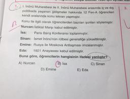 3.
A
1. İnönü Muharebesi ile II. İnönü Muharebesi arasında iç ve dış
politikada yaşanan gelişmeler hakkında 12 Fen-A öğrencileri
kendi aralarında konu tekrarı yapmıştır.
Konu ile ilgili olarak öğrencilerden bazıları şunları söylemiştir:
Nurcan: İstiklal Marşı kabul edilmiştir.
Isa: Paris Barış Konferansı toplanmıştır.
Sinan: İsmet İnönü'nün rütbesi generalliğe yükseltilmiştir.
Emine: Rusya ile Moskova Antlaşması imzalanmıştır.
Eda: 1921 Anayasası kabul edilmiştir.
Buna göre, öğrencilerin hangisinin ifadesi yanlıştır?
A) Nurcan
C) Sinan
B) Isa
D) Emine
E) Eda
