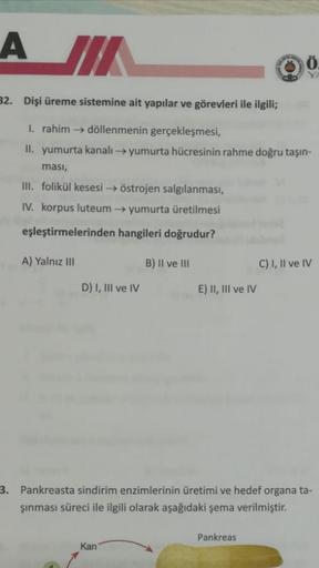 A IK
Ö
Y
32. Dişi üreme sistemine ait yapılar ve görevleri ile ilgili;
1. rahim döllenmenin gerçekleşmesi,
II. yumurta kanalı yumurta hücresinin rahme doğru taşın-
masi,
III. folikül kesesi östrojen salgılanması,
IV. korpus luteum yumurta üretilmesi
eşleşt