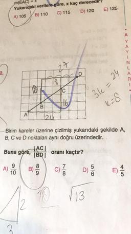 =X
m(EAC)
Yukarıdaki verilere göre, x kaç derece
A) 105 B) 110 C) 115 D) 120
E) 125
A
Y
A
N
L
A
2.
. -UZ-<
D
18
C
16
36 =
24
K8
B
ki
A
20
Birim kareler üzerine çizilmiş yukarıdaki şekilde A,
B, C ve D noktaları aynı doğru üzerindedir.
HACI
Buna göre,
BRI
oranı kaçtır?
5
9
A)
10
B)
8
9
C)
7
8
DS
E)
E
6
10
13
2
2