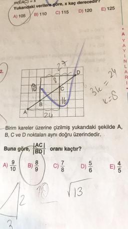 =X
m(EAC)
Yukarıdaki verilere göre, x kaç derece
A) 105 B) 110 C) 115 D) 120
E) 125
A
Y
A
N
L
A
2.
. -UZ-<
D
18
C
16
36 =
24
K8
B
ki
A
20
Birim kareler üzerine çizilmiş yukarıdaki şekilde A,
B, C ve D noktaları aynı doğru üzerindedir.
HACI
Buna göre,
BRI
oranı kaçtır?
5
9
A)
10
B)
8
9
C)
7
8
DS
E)
E
6
10
13
2
2
