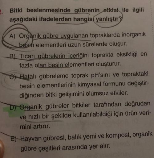 2.
Bitki beslenmesinde gübrenin etkisi ile ilgili
aşağıdaki ifadelerden hangisi yanlıştır?
A) Organik gübre uygulanan topraklarda inorganik
besih elementleri uzun sürelerde oluşur.
B) Ticari gübrelerin içeriğini toprakta eksikliği en
fazla olan besin eleme