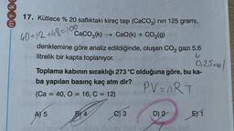 40+ 12 +48=100
17. Kütlece % 20 saflıktaki kireç taşı (CaCO3) nin 125 gramı,
CaCO2(k) + CaO(k) + CO2(g)
denklemine göre analiz edildiğinde, oluşan CO2 gazı 5,6
litrelik bir kapta toplanıyor.
0,25 mol
Toplama kabının sıcaklığı 273 °C olduğuna göre, bu ka-
ba yapılan basınç kaç atm dir?
PV=nRT
(Ca = 40, 0 = 16, C = 12)
AJ 5
BY 4
e3
D) 2
E) 1
