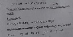 9.
H+ + OH- →
H2O + 56 kJ/mol
-ho
Yukarıda nötrleşme tepkimelerinin net iyon denklemi veril-
mistir.
Buna göre,
2HNO3 + Ba(OH)2 Ba(NO3)2 + 2H20
tepkimesinin entalpi değişim değeri (AH) kaç kJ'dür?
A)-7 B) -28 C) -56 D) -112 E)-168
