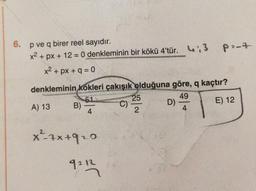 6.
P2-7
p ve q birer reel sayıdır.
x2 + px + 12 = 0 denkleminin bir kökü 4'tür. 4.3
x2 + px + q = 0
denkleminin
kökleri çakışık olduğuna göre, q kaçtır?
51
25
49
A) 13
B)
D)
E) 12
2
4
C)
4
x -xx+920
9212
