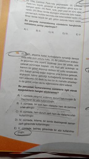 Olay Çamlıca Parkında geçmektedir. (II) Çamlıca
Parkı'nın; büyük, gösterişli ve gerçekten gönül açıcı bir
bahçesi vardır. (III) Renk, renk, çeşit çeşit bir sürü ağaç
vardır. (IV) Biraz ileride düzlüğün ortasında üstü kapalı,
çevresi açık, kulübe tarzında u