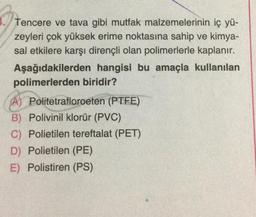 Tencere ve tava gibi mutfak malzemelerinin iç yü-
zeyleri çok yüksek erime noktasına sahip ve kimya-
sal etkilere karşı dirençli olan polimerlerle kaplanır.
Aşağıdakilerden hangisi bu amaçla kullanılan
polimerlerden biridir?
SA) Politetrafloroeten (PTFE)
B) Polivinil klorür (PVC)
C) Polietilen tereftalat (PET)
D) Polietilen (PE)
E) Polistiren (PS)