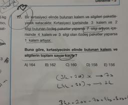 Deneme
hotos
5 kg
tici,
sat-
17. Bir Kırtasiyeci elinde bulunan kalem ve silgileri paketle-
yerek satacaktır. Kırtasiyeci içerisinde 3 kalem ve 2
silgi bulunan özdeş paketler yaparsa 7 silgi artiyor, içe-
risinde 4 kalem ve 3 silgi olan özdeş paketler yaparsa
1 kalem artıyor.
den
Buna göre, kırtasiyecinin elinde bulunan kalem ve
silgilerin toplam sayısı kaçtır?
3
3
A) 164
B) 162
C) 160
D) 158
E) 156
(34+25 iX 70
+ x
(44+33) is the
+
34x+2ox + 7sakky 3 est
