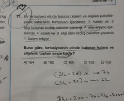 Deneme
hotos
5 kg
tici,
sat-
17. Bir Kırtasiyeci elinde bulunan kalem ve silgileri paketle-
yerek satacaktır. Kırtasiyeci içerisinde 3 kalem ve 2
silgi bulunan özdeş paketler yaparsa 7 silgi artiyor, içe-
risinde 4 kalem ve 3 silgi olan özdeş paketler yaparsa
1 kalem artıyor.
den
Buna göre, kırtasiyecinin elinde bulunan kalem ve
silgilerin toplam sayısı kaçtır?
3
3
A) 164
B) 162
C) 160
D) 158
E) 156
(34+25 iX 70
+ x
(44+33) is the
+
34x+2ox + 7sakky 3 est
