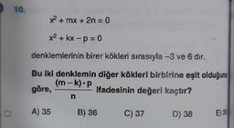 10.
** + mx + 2n = 0
X2+kx-p=0
denklemlerinin birer kökleri sırasıyla -3 ve 6 dir.
Bu iki denklemin diğer kökleri birbirine eşit olduğuna
(m-k).P
göre,
ifadesinin değeri kaçtır?
-
n
A) 35
B) 36
C) 37
a
D) 38
E) 39
