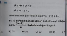 10.
** + mx + 2n = 0
X2+kx-p=0
denklemlerinin birer kökleri sırasıyla -3 ve 6 dir.
Bu iki denklemin diğer kökleri birbirine eşit olduğuna
(m-k).P
göre,
ifadesinin değeri kaçtır?
-
n
A) 35
B) 36
C) 37
a
D) 38
E) 39
