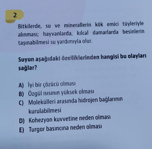 2
Bitkilerde, su ve minerallerin kök emici tüyleriyle
alınması; hayvanlarda, kilcal damarlarda besinlerin
taşınabilmesi su yardımıyla olur.
Suyun aşağıdaki özelliklerinden hangisi bu olayları
sağlar?
A) İyi bir çözücü olması
B) Özgül isisinin yüksek olması