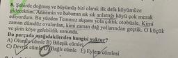 8. Şehirde doğmuş ve büyümüş biri olarak ilk defa köyümüze
gidecektim.
Annemin ve babamın sık sık anlattığı köyü çok merak
ediyordum. Bu yüzden Temmuz akşamı yola çıktık otobüsle. Kimi
zaman dümdüz ovalardan, kimi zaman dağ yollarından geçtik. O küçük
ve şirin köye gelebildik sonunda.
Bu parçada aşağıdakilerden hangisi yoktur?
A) Olumlu cümle B) Bileşik cümlel
C) Devrik cümle D) Bağlı cümle E) Eylem cümlesi
en cümlesi
