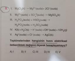 5. 1. MgCl2(k) -- Mg2+(suda)+ 2C1-(suda)
II. Mg2+(suda) + SO4(suda) - MgSO4(k)
III. H3PO4(suda) + HSO3(suda)
H2PO4(suda) + H2SO3(suda)
IV. K(k)+H2O(s) →K+(suda) + OH (suda) + 1/2H2(g)
V. Ag+(suda) + Cl (suda) → AgCl(k)
Tepkimelerinden hangisinin hızını elektriksel
iletkenlikteki değişimi ölçerek hesaplayamayız?
A) I
B) II
C) III
D) IV
E) V
