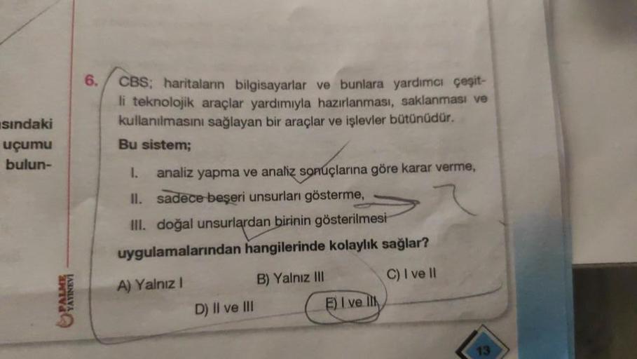 6.
sindaki
uçumu
bulun-
I.
CBS: haritaların bilgisayarlar ve bunlara yardımcı çeşit-
li teknolojik araçlar yardımıyla hazırlanması, saklanması ve
kullanılmasını sağlayan bir araçlar ve işlevler bütünüdür.
Bu sistem;
analiz yapma ve analiz sonuçlarına göre 