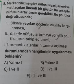 5. Merkantilizme göre nüfus; siyasi, askeri ve
mali açıdan önemli bir güçtür. Bu sebeple
nüfusun artırılması gereklidir. Bu politika
doğrultusunda;
I. ülkeye yapılan göçlerin olumlu karşı-
lanması,
II. ülkede nüfusu artırmaya yönelik poli-
tikaların takip edilmesi,
III. ormanlık alanların tarıma açılması
durumlarından hangilerinin uygulanması
beklenir?
A) Yalnız!
C) I ve II
B) Yalnız II
D) II ve III
E) I, II ve III
