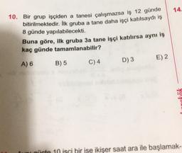 14.
10. Bir grup işçiden a tanesi çalışmazsa iş 12 günde
bitirilmektedir. İlk gruba a tane daha işçi katılsaydı iş
8 günde yapılabilecekti.
Buna göre, ilk gruba 3a tane işçi katılırsa aynı iş
kaç günde tamamlanabilir?
E) 2
A) 6
B) 5
C)4
D3
4021
uni qürte 10 isci bir ise ikişer saat ara ile başlamak-
