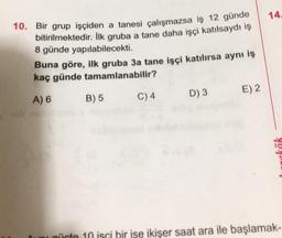 14.
10. Bir grup işçiden a tanesi çalışmazsa iş 12 günde
bitirilmektedir. İlk gruba a tane daha işçi katılsaydı iş
8 günde yapılabilecekti.
Buna göre, ilk gruba 3a tane işçi katılırsa aynı iş
kaç günde tamamlanabilir?
E) 2
A) 6
B) 5
C)4
D3
4021
uni qürte 10 isci bir ise ikişer saat ara ile başlamak-
