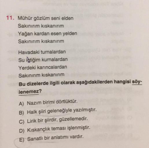 11. Mühür gözlüm seni elden
Sakınırım kıskanırım
Yağan kardan esen yelden
Sakınırım kıskanırım
Havadaki turnalardan
Su içtiğim kurnalardan
Yerdeki karıncalardan
Sakınırım kıskanırım
Bu dizelerde ilgili olarak aşağıdakilerden hangisi söy-
lenemez?
A) Nazım