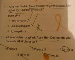 3. Asya Hun Devleti, Çin entrikaları ve veraset sisteminin
belirsizliği yüzünden
yıkılmıştır.
Buna göre
1. taht kavgalari,
II. dış müdahaleler,
X
III. iç karışıklıklar
etkenlerinden hangileri, Asya Hun Devleti'nin yıkıl-
masında etkili olmuştur?
A) Yalnız!
Il ve II
B) Yalnız III
E) Tittve III
Dil ve III