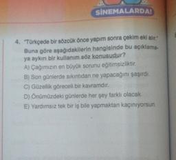 SİNEMALARDA
4. "Türkçede bir sözcük önce yapım sonra çekim eki alır."
Buna göre aşağıdakilerin hangisinde bu açıklama.
ya aykırı bir kullanım söz konusudur?
A) Çağımızın en büyük sorunu eğitimsizliktir.
B) Son günlerde sıkıntıdan ne yapacağını şaşırdı.
C) Güzellik göreceli bir kavramdır.
D) Önümüzdeki günlerde her şey farklı olacak.
E) Yardımsız tek bir iş bile yapmaktan kaçınıyorsun.
