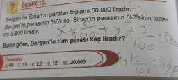 2 ÖRNEK 10.
Sergen ile Sinan'ın paraları toplamı 60.000 liradır.
Sergen'in parasının %5'i ile, Sinan'ın parasının %7'sinin topla-
mi 3.800 liradır.
S
Vitrapantayt?
+ 2
y+22380
Buna göre, Sergen'in tüm parası kaç liradır?
lo
Cevaplar
6.50 7.15 8.2,5 9.12 10. 20.000
Sty 12-389
IPS
