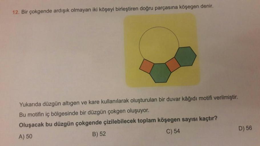 12. Bir çokgende ardışık olmayan iki köşeyi birleştiren doğru parçasına köşegen denir.
Yukarıda düzgün altıgen ve kare kullanılarak oluşturulan bir duvar kâğıdı motifi verilmiştir
.
Bu motifin iç bölgesinde bir düzgün çokgen oluşuyor.
Oluşacak bu düzgün ço