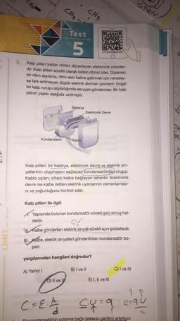 CH2
IGTEN
CH3
CH3
Test
15TJES
5
LP13FZKSB20-078
3.
Kalp pilleri kalbin ritmini düzenleyen elektronik cihazlar-
dır. Kalp pilleri sürekli olarak kalbin ritmini izler. Düzensiz
bir ritim algılarsa, ritmi eski haline getirmek için neredey-
se fark edilmeyen düşük elektrik akımları gönderir. Doğal
bir kalp vuruşu algıladığında ise uyarı göndermez. Bir kalp
pilinin yapısı aşağıda verilmiştir.
Batarya
Elektronik Devre
Kondansatör
Kablo
Kalp pilleri; bir batarya, elektronik devre ve elektrik sin-
yallerinin oluşmasını sağlayan kondansatörden oluşur.
Kablo uçları, cihazı kalbe bağlayan tellerdir. Elektronik
devre ise kalbe iletilen elektrik uyarılarının zamanlaması-
ni ve yoğunluğunu kontrol eder.
Kalp pilleri ile ilgili
YAYINLARI
X. Yapısında bulunan kondansatör sürekli şarj olmuş hal-
dedir.
LIMIT
V Kalbe gönderilen elektrik sinyali sürekli aynı şiddettedir.
II. Kalbe, elektik sinyalleri gönderilirken kondansatör bo-
şalır.
yargılarından hangileri doğrudur?
B) I ve II
C) I ve III
A) Yalnız!
D) Il ve IV
E) I, II ve III
C=EA cug 9
C
q
E=9.U
1
Pir kondansatörün uçlarına bağlı üretecin gerilimi artırılıyor.
d
