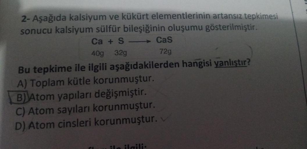 2- Aşağıda kalsiyum ve kükürt elementlerinin artansız tepkimesi
sonucu kalsiyum sülfür bileşiğinin oluşumu gösterilmiştir.
Ca + S
Cas
40g 32g
72g
Bu tepkime ile ilgili aşağıdakilerden hangisi yanlıştır?
A) Toplam kütle korunmuştur.
B) Atom yapıları değişmi