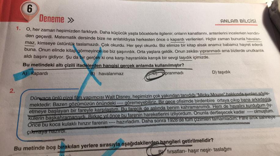 6
Deneme »
ANLAM BİLGİSİ
1. O, her zaman hepimizden farklıydı. Daha küçücük yaşta böceklerle ilgilenir; onların kanatlarını, antenlerini incelerken kendin-
den geçerdi. Matematik dersinde bize ne anlatıldıysa herkesten önce o kapardı verilenleri. Hiçbir za