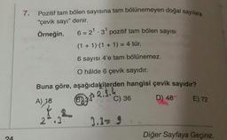 7.
Pozitif tam bölen sayısına tam bölünemeyen doğal sayılara
"çevik sayı" denir.
Örneğin,
6 = 21.3 pozitif tam bölen sayısı
(1 + 1).(1 + 1) = 4 tür.
6 sayısı 4'e tam bölünemez.
O hâlde 6 çevik sayıdır.
Buna göre, aşağıdakilerden hangisi çevik sayıdır?
2.3.4
C) 36
B)
A) 18
D) 48
E) 72
2.3
3.3= 9
Diğer Sayfaya Geçiniz.
24