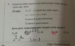 7.
Pozitif tam bölen sayısına tam bölünemeyen doğal sayılara
"çevik sayı" denir.
Örneğin,
6 = 21.3 pozitif tam bölen sayısı
(1 + 1).(1 + 1) = 4 tür.
6 sayısı 4'e tam bölünemez.
O hâlde 6 çevik sayıdır.
Buna göre, aşağıdakilerden hangisi çevik sayıdır?
2.3.4
C) 36
B)
A) 18
D) 48
E) 72
2.3
3.3= 9
Diğer Sayfaya Geçiniz.
24
