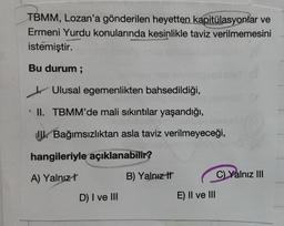 TBMM, Lozan'a gönderilen heyetten kapitülasyonlar ve
Ermeni Yurdu konularında kesinlikle taviz verilmemesini
istemiştir.
Bu durum ;
Ulusal egemenlikten bahsedildiği,
II. TBMM'de mali sıkıntılar yaşandığı,
JU. Bağımsızlıktan asla taviz verilmeyeceği,
hangileriyle açıklanabilir?
A) Yalnız!
B) Yalnız It
C) Yalnız III
D) I ve III
E) II ve III