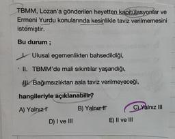 TBMM, Lozan'a gönderilen heyetten kapitülasyonlar ve
Ermeni Yurdu konularında kesinlikle taviz verilmemesini
istemiştir.
Bu durum ;
Ulusal egemenlikten bahsedildiği,
II. TBMM'de mali sıkıntılar yaşandığı,
JU. Bağımsızlıktan asla taviz verilmeyeceği,
hangileriyle açıklanabilir?
A) Yalnız!
B) Yalnız It
C) Yalnız III
D) I ve III
E) II ve III
