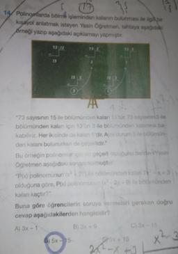 3
14 Polinomlarda bölme işleminden kalanın bulunması ile ilgili bir
kısayol anlatmak isteyen Yasin Öğretmen, tahtaya aşağıdaki
örneği yazıp aşağıdaki açıklamayı yapmıştır.
7315
13
13 5
ZA
"73 sayısının 15 ile bölümünden kalan 13 tür. 73 sayisinin 3 ile
bölümünden kalan için 13'ün 3 ile bölümünden kalanına ba-
kabiliriz. Her ikisinde de kalan t'dir. Aynı durum 5 to bolümün
den kalanı bulunurken de gegarlidir."
Bu örneğin polinomiar cineçerli olunu beter Yasin
Öğretmen aşağıdaki soruyurmuştur
"P(x) polinomunun 27 Dominden kalan 3
olduğuna göre, P(x) polinomunune - 3x + 9) ile bolomünden
kalan kaçtır?"
Buna göre öğrencilerin soruya vermeleri gereken doğru
cevap aşağıdakilerden hangisidir?
A) 3x - 1
B) 3X9
C) 3x 15
0) 5x - 15
Fr5x + 15
x²3
28-X +3
