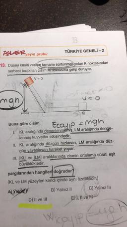 B.
ISLER yayın grubu
TÜRKİYE GENELİ - 2
13. Düşey kesiti verilen tamamı sürtünmeli yolun k noktasından
serbest bırakılan cisim i noktasına gelip duruyor.
V = 0
street to
mgh
yatay
M
L
Ecoy p = mgh
Buna göre cisim,
1. KL aralığında dengelenmemiş, LM aralığında denge-
lenmiş kuvvetler etkisindedir.
II. KL aralığında düzgün hızlanan, LM aralığında düz-
gün yavaşlayan hareket yapar.
III. IKLI ve ILMI aralıklarında cismin ortalama sürati eşit
büyüklüktedir.
yargılarından hangileri doğrudur
(KL ve LM yüzeyleri kendi içinde aynı özelliklidir.)
Al Yalpley
B) Yalnız II C) Yalnız III
D) Il ve III
E) 1, Il ve IN
Wileyip Eugh
