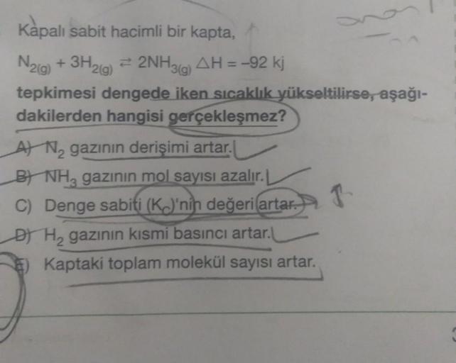 -
Kapalı sabit hacimli bir kapta,
N2(g) + 3H2(g) = 2NH3(g) AH = -92 kj
tepkimesi dengede iken sıcaklık yükseltilirse, aşağı-
dakilerden hangisi gerçekleşmez?
A) Ne gazının derişimi artar.
B NHz gazının mol sayısı azalır. L
C) Denge sabiti (K)'nin değeri (a