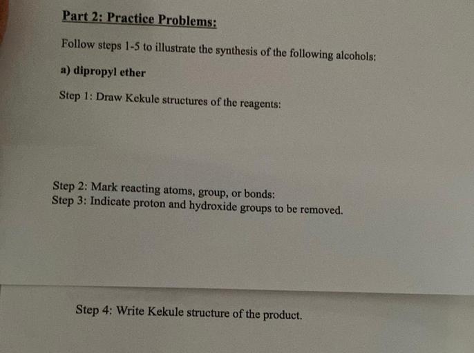 Part 2: Practice Problems:
Follow steps 1-5 to illustrate the synthesis of the following alcohols:
a) dipropyl ether
Step 1: Draw Kekule structures of the reagents:
Step 2: Mark reacting atoms, group, or bonds:
Step 3: Indicate proton and hydroxide groups to be removed.
Step 4: Write Kekule structure of the product.