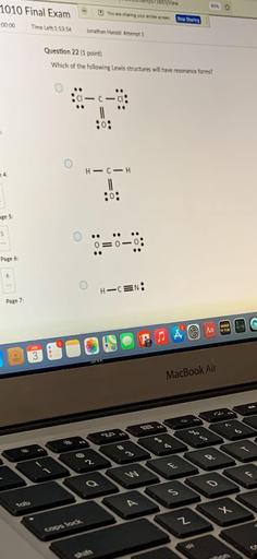 Men
1010 Final Exam
20%
You we sharing your entire screen
Stop Sharing
00:00
Time Left:1:53:54
Jonathan Hassid Attempt 1
Question 22 (1 point)
Which of the following Lewis structures will have resonance forms?
C
|
9
4:
H-CH
:o:
age 5:
5
0=0
Page 6:
H-CEN:
Page 7
NO
3
JA A
3
MacBook Air
1
olo
#
"
3
2
F
S
y
2
cops lock